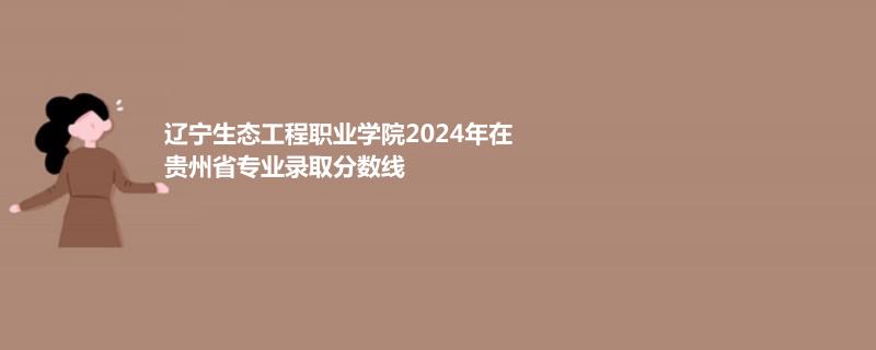 辽宁生态工程职业学院2024年在贵州专业录取分数线