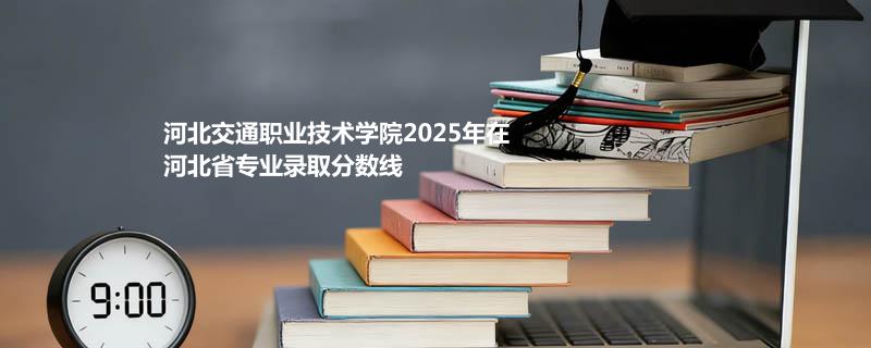 河北交通职业技术学院2025在河北专业录取分数（2026参考）