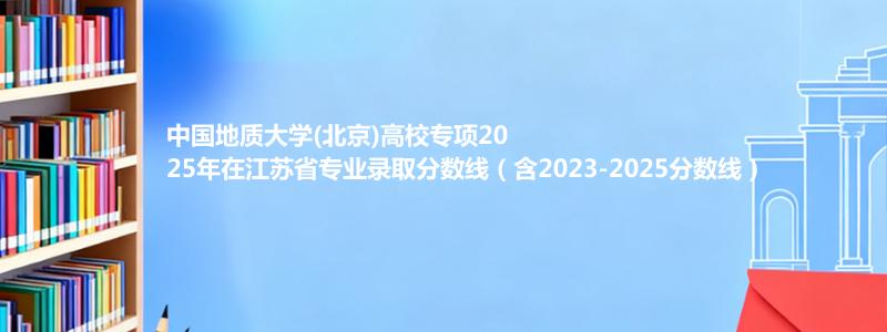 中国地质大学(北京)高校专项2025年在江苏专业录取分数线（含2023-2025分数线）