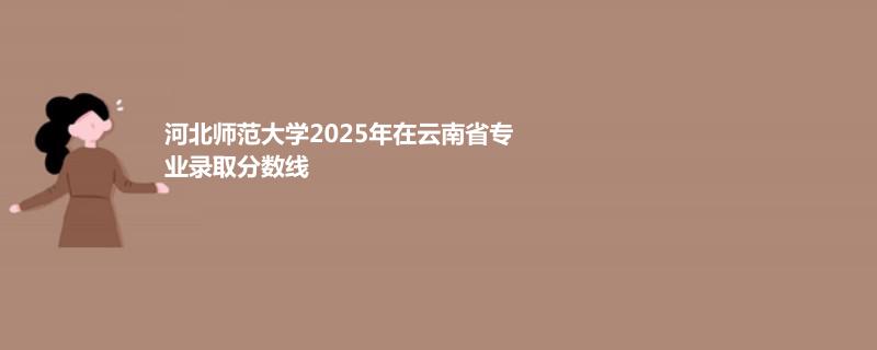 河北师范大学2025年在云南省专业录取分数线