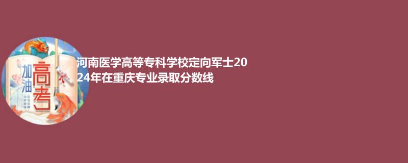 2024河南医学高等专科学校定向军士在重庆录取分数线