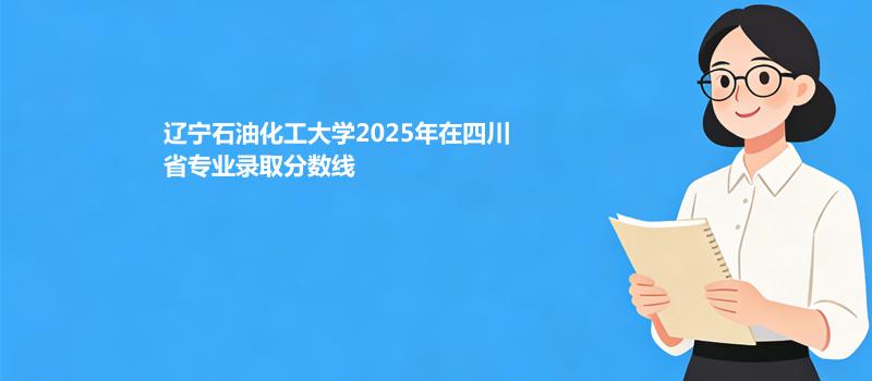 辽宁石油化工大学2025高考在四川专业录取最低分详情