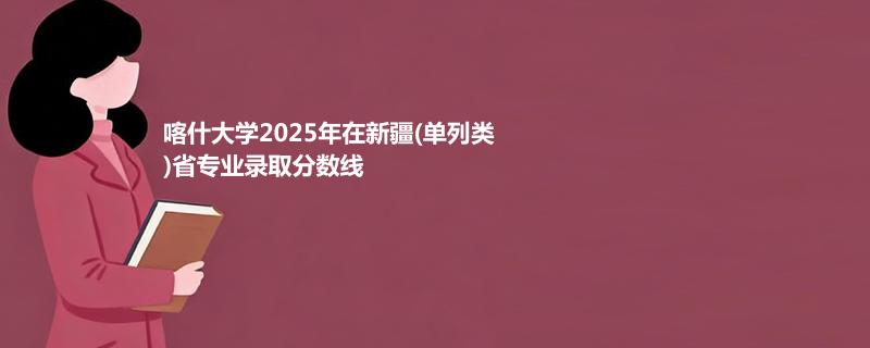 喀什大学2025在新疆(单列类)专业最低分和录取位次