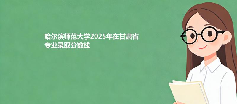 哈尔滨师范大学2025在甘肃专业录取最低分和位次 容易录取专业分析