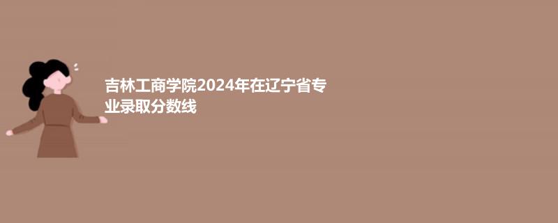 吉林工商学院2024年在辽宁省专业录取分数线