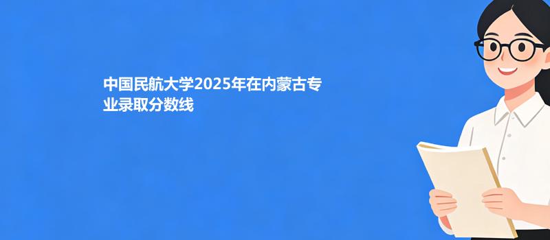 中国民航大学2025在内蒙古专业最低分和录取位次