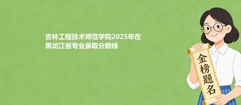 吉林工程技术师范学院2025年在黑龙江省专业录取分数线