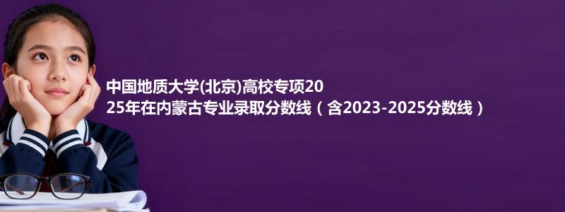 中国地质大学(北京)高校专项2025年在内蒙古专业录取分数线（含2023-2025分数线）