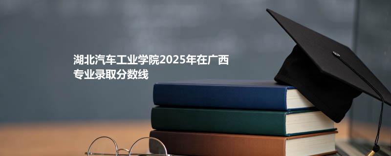 湖北汽车工业学院2025在广西专业录取最低分和最高分
