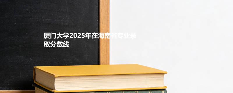 厦门大学2025高考在海南录取分数线：马来西亚分校最低654分