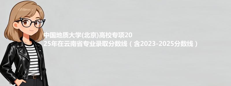 中国地质大学(北京)高校专项2025年在云南专业录取分数线（含2023-2025分数线）