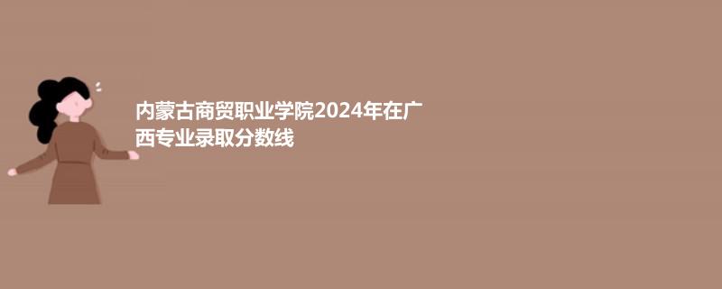 内蒙古商贸职业学院2024年在广西专业录取分数线