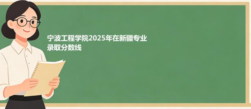 宁波工程学院2025在新疆专业录取最低分和最高分汇总