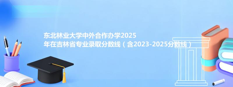 东北林业大学2025高考在吉林中外合作办学专业分数线和录取位次(含2023-2025历年)