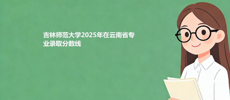 吉林师范大学2025在云南专业录取最低分数线
