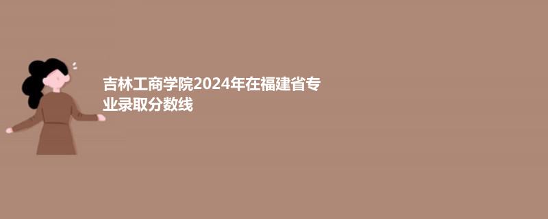 吉林工商学院2024年在福建省专业录取分数线