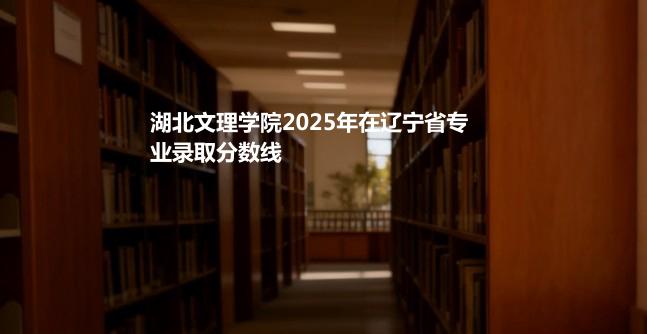 湖北文理学院2025年在辽宁省专业录取分数线