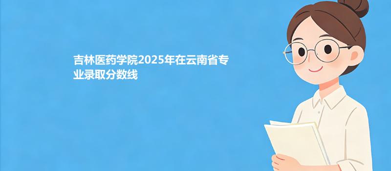 吉林医药学院2025各专业分数线和位次（含合作办学） 2026参考