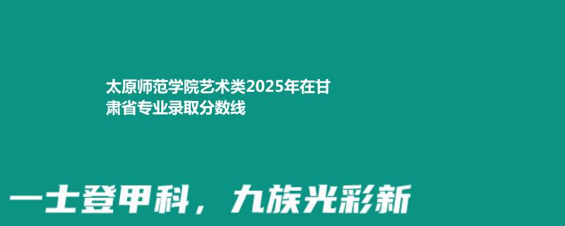 太原师范学院艺术类2025高考甘肃分数线?最低478分