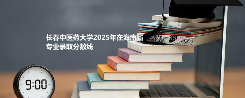 长春中医药大学2025在海南专业录取分详情 2026参考
