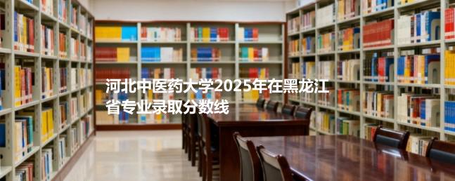 河北中医药大学2025在黑龙江专业录取最低分