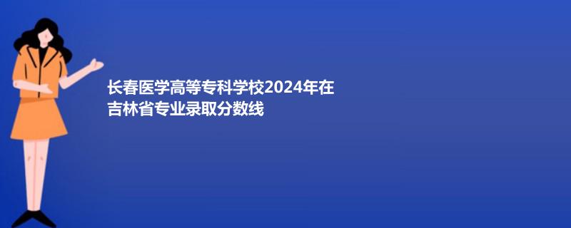 长春医学高等专科学校2024年在吉林省专业录取分数线