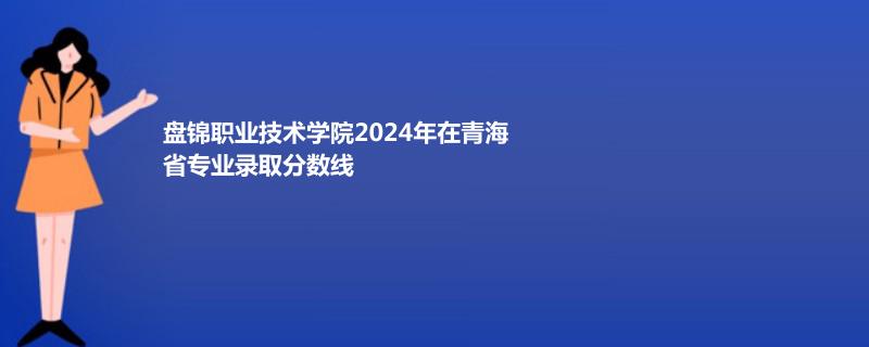 盘锦职业技术学院2024年在青海省专业录取分数线