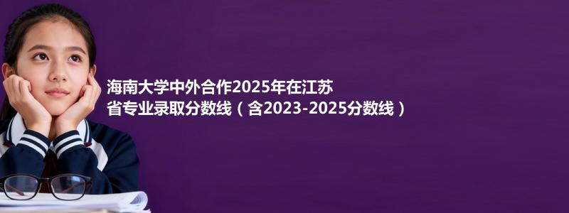 海南大学2025高考在江苏中外合作办学分数线和最低位次(含2023-2025历年)