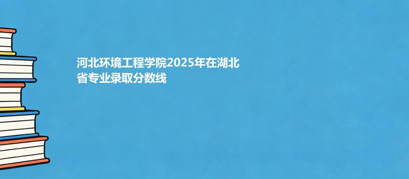 河北环境工程学院2025在湖北专业录取最低分