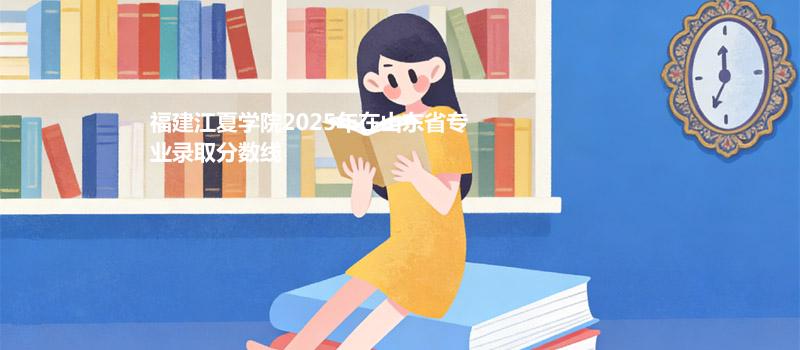 福建江夏学院2025在山东专业多少分录取
