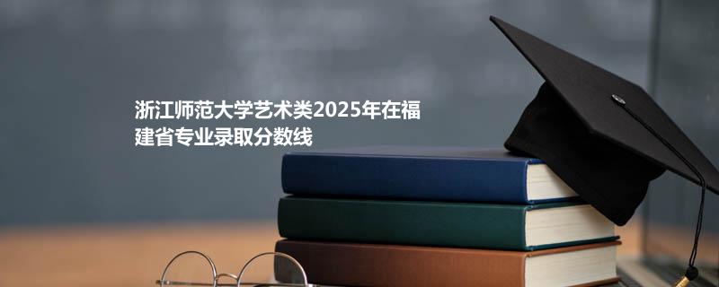 浙江师范大学艺术类2025在福建专业分数线和录取位次