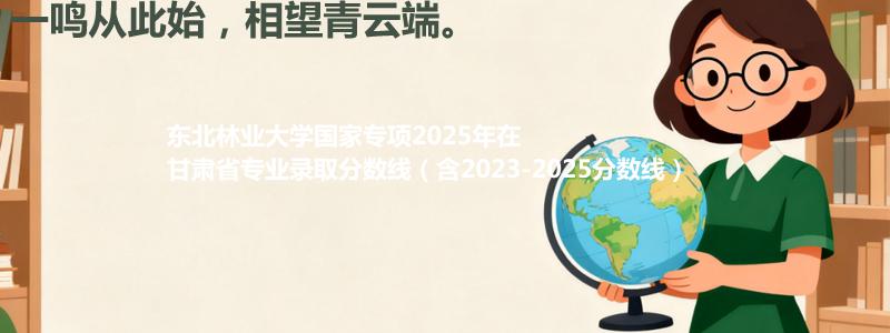 东北林业大学国家专项2023-2025近三年高考在甘肃省专业录取分数线（含2023-2025分数线）