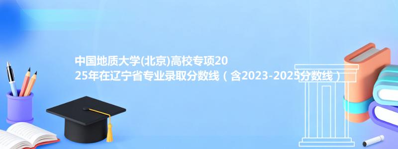 中国地质大学(北京)高校专项2025年在辽宁省专业录取分数线（含2023-2025分数线）