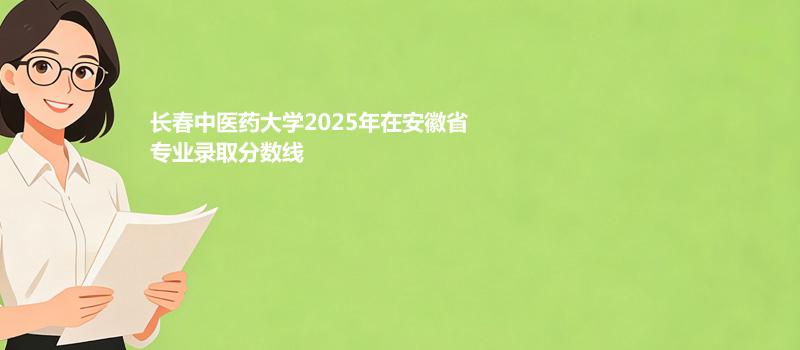 长春中医药大学2025在安徽专业录取最低分 