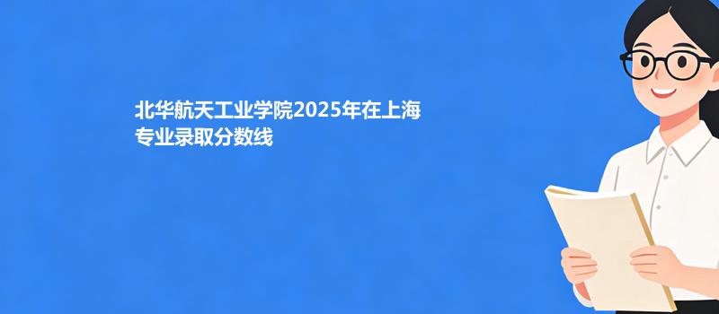 北华航天工业学院2025在上海专业分数线和最低分排名