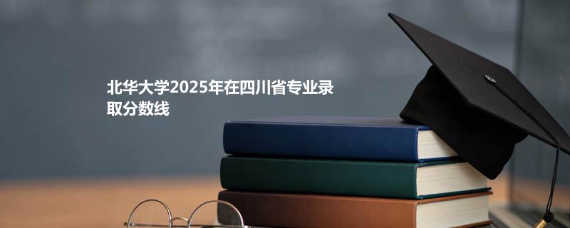 北华大学2025在四川分专业录取数据（最低分）