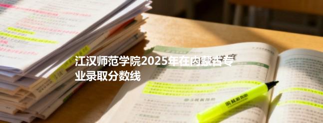 江汉师范学院2025在内蒙古专业录取最低分、最高分