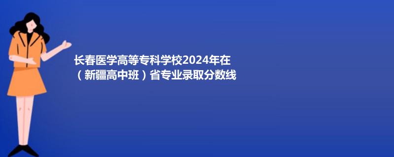 长春医学高等专科学校2024年在(新疆高中班)省专业录取分数线