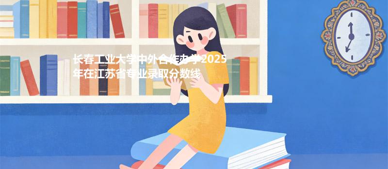 长春工业大学中外合作办学2025在江苏分专业录取最低分汇总（2026参考）