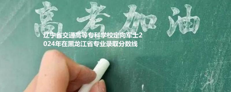 辽宁省交通高等专科学校定向军士2024年在黑龙江省专业录取分数线