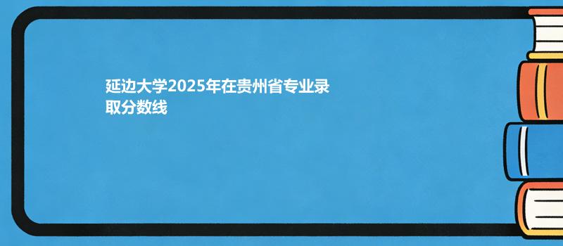延边大学2025年在贵州省各专业最低录取分数