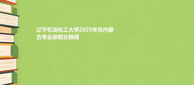 辽宁石油化工大学2025高考在内蒙古专业录取最低分、最高分