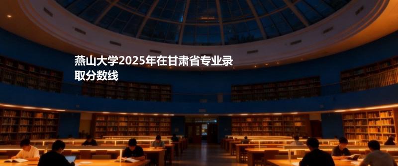 燕山大学2025在甘肃专业录取最低分 容易录取专业汇总