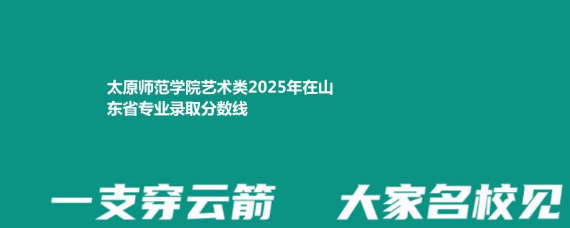 太原师范学院艺术类2025高考山东分数线 最低456分