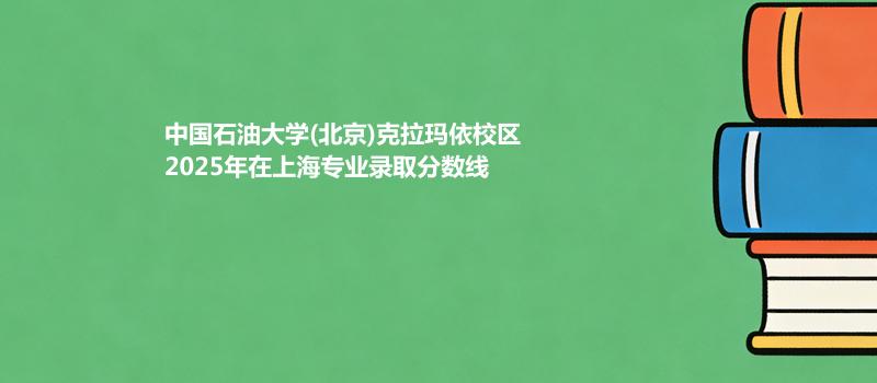 中国石油大学(北京)克拉玛依校2025在上海专业最低分汇总