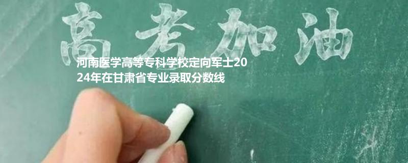 2024河南医学高等专科学校定向军士在甘肃省录取分数线