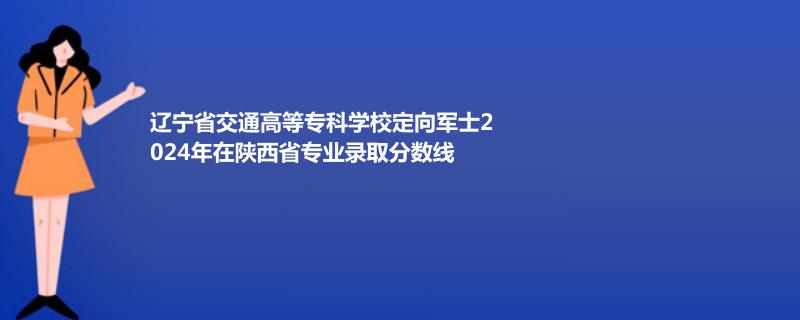 辽宁省交通高等专科学校定向军士2024年在陕西省专业录取分数线