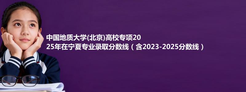 中国地质大学(北京)高校专项2025年在宁夏专业录取分数线（含2023-2025分数线）