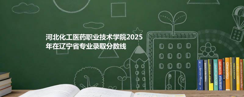 河北化工医药职业技术学院2025在辽宁专业录取最低分