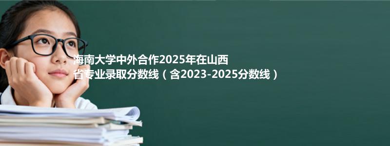 海南大学2025高考在山西中外合作办学分数线和最低位次(含2023-2025历年)